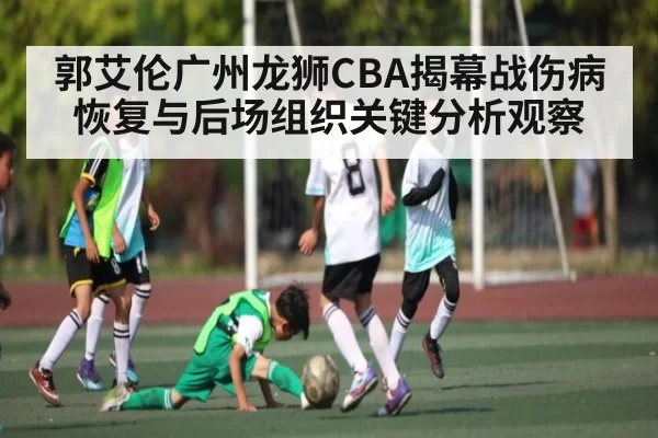 郭艾伦广州龙狮CBA揭幕战伤病恢复与后场组织关键分析观察
